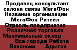 Продавец-консультант салона связи МегаФон › Название организации ­ МегаФон Ритейл › Отрасль предприятия ­ Розничная торговля › Минимальный оклад ­ 20 000 - Все города Работа » Вакансии   . Адыгея респ.,Адыгейск г.